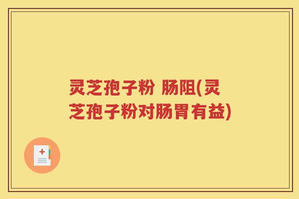 灵芝孢子粉 肠阻(灵芝孢子粉对肠胃有益)