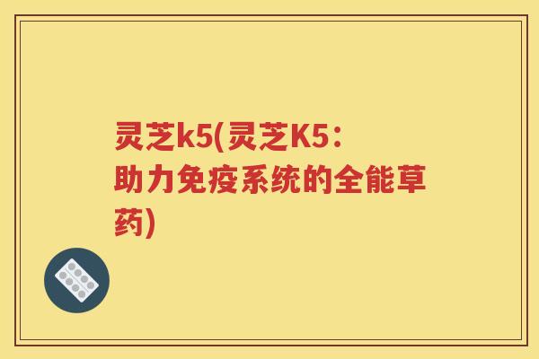 灵芝k5(灵芝K5：助力免疫系统的全能草药)