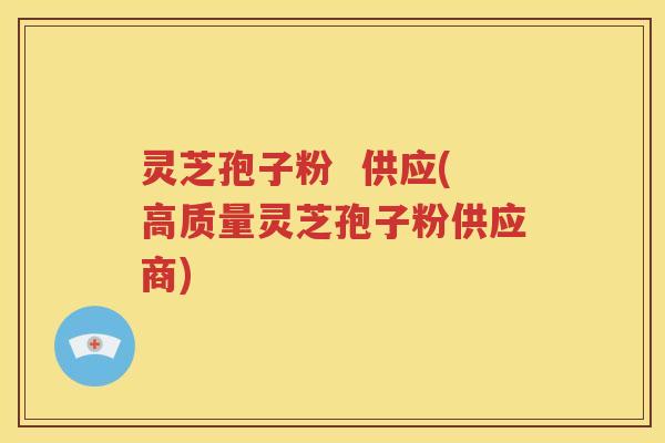灵芝孢子粉  供应(高质量灵芝孢子粉供应商)