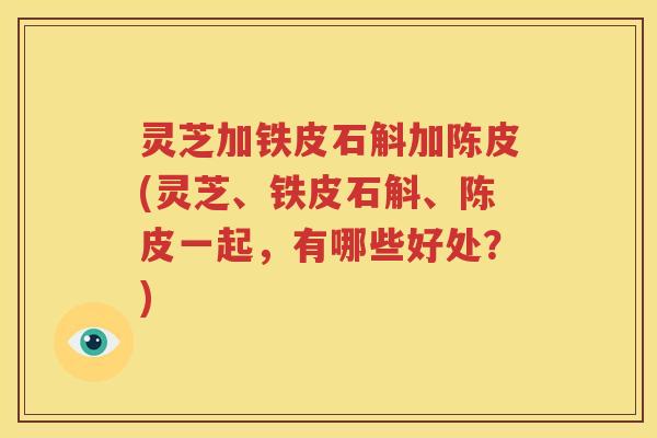 灵芝加铁皮石斛加陈皮(灵芝、铁皮石斛、陈皮一起，有哪些好处？)