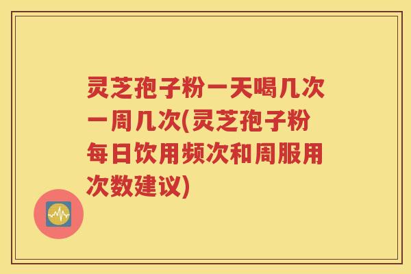 灵芝孢子粉一天喝几次一周几次(灵芝孢子粉每日饮用频次和周服用次数建议)