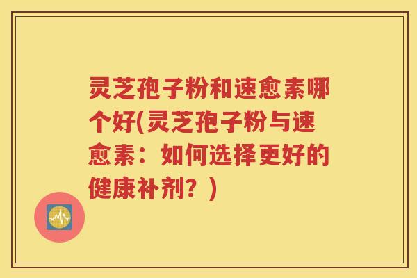 灵芝孢子粉和速愈素哪个好(灵芝孢子粉与速愈素：如何选择更好的健康补剂？)