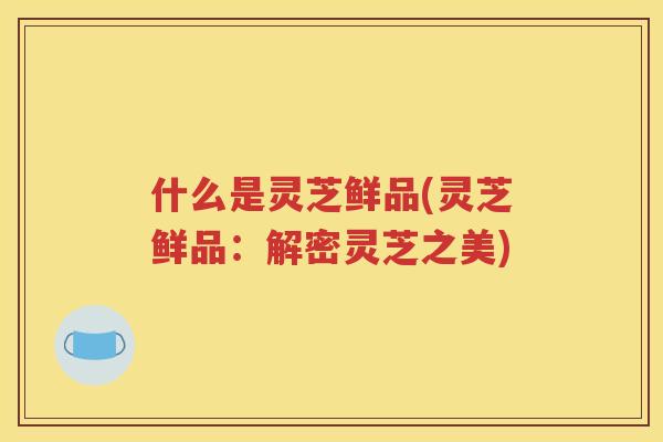 什么是灵芝鲜品(灵芝鲜品：解密灵芝之美)