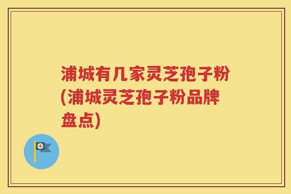 浦城有几家灵芝孢子粉(浦城灵芝孢子粉品牌盘点)