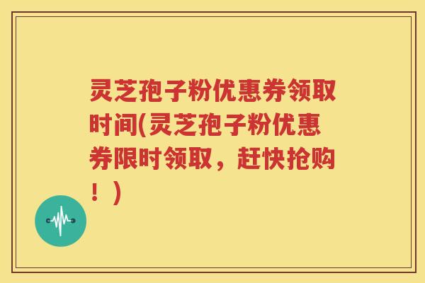 灵芝孢子粉优惠券领取时间(灵芝孢子粉优惠券限时领取，赶快抢购！)