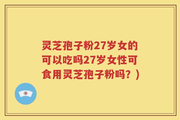 灵芝孢子粉27岁女的可以吃吗27岁女性可食用灵芝孢子粉吗？)