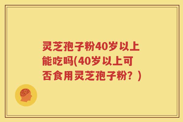 灵芝孢子粉40岁以上能吃吗(40岁以上可否食用灵芝孢子粉？)