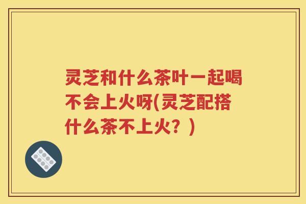 灵芝和什么茶叶一起喝不会上火呀(灵芝配搭什么茶不上火？)