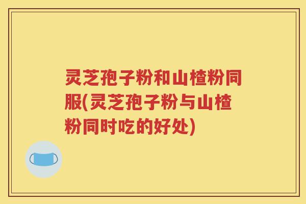 灵芝孢子粉和山楂粉同服(灵芝孢子粉与山楂粉同时吃的好处)