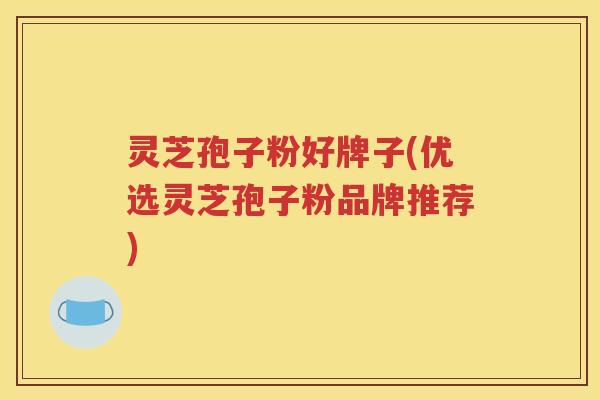 灵芝孢子粉好牌子(优选灵芝孢子粉品牌推荐)