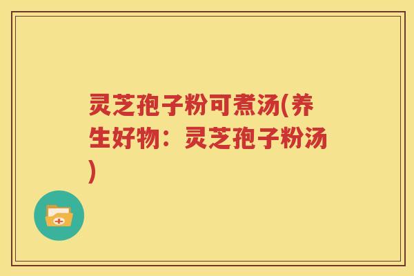 灵芝孢子粉可煮汤(养生好物：灵芝孢子粉汤)