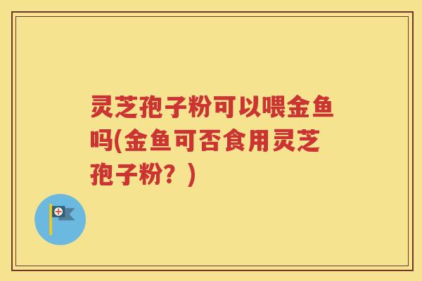 灵芝孢子粉可以喂金鱼吗(金鱼可否食用灵芝孢子粉？)