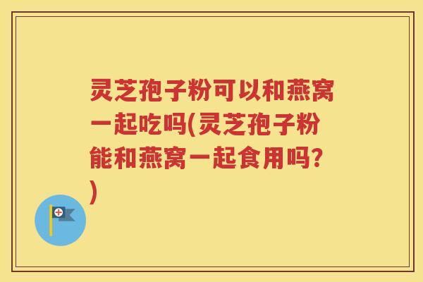 灵芝孢子粉可以和燕窝一起吃吗(灵芝孢子粉能和燕窝一起食用吗？)