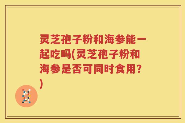 灵芝孢子粉和海参能一起吃吗(灵芝孢子粉和海参是否可同时食用？)