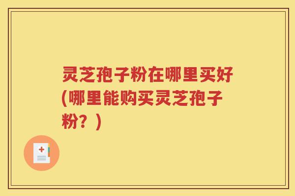 灵芝孢子粉在哪里买好(哪里能购买灵芝孢子粉？)