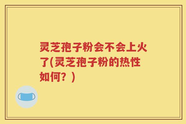 灵芝孢子粉会不会上火了(灵芝孢子粉的热性如何？)