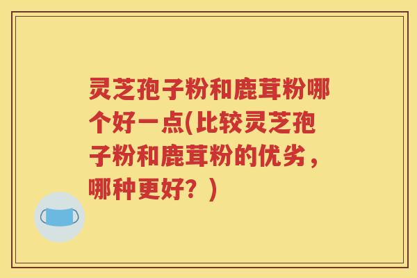 灵芝孢子粉和鹿茸粉哪个好一点(比较灵芝孢子粉和鹿茸粉的优劣，哪种更好？)
