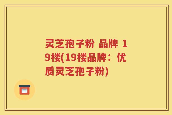 灵芝孢子粉 品牌 19楼(19楼品牌：优质灵芝孢子粉)