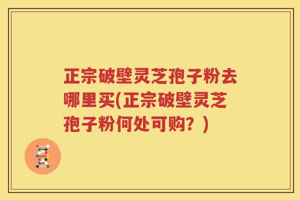 正宗破壁灵芝孢子粉去哪里买(正宗破壁灵芝孢子粉何处可购？)