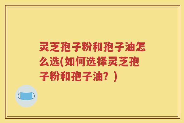 灵芝孢子粉和孢子油怎么选(如何选择灵芝孢子粉和孢子油？)