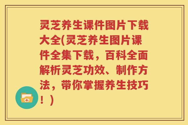 灵芝养生课件图片下载大全(灵芝养生图片课件全集下载，百科全面解析灵芝功效、制作方法，带你掌握养生技巧！)