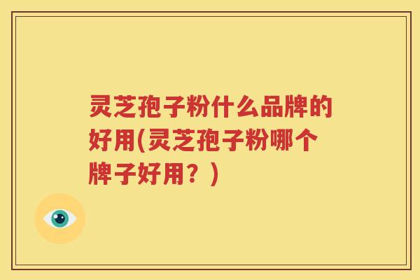 灵芝孢子粉什么品牌的好用(灵芝孢子粉哪个牌子好用？)
