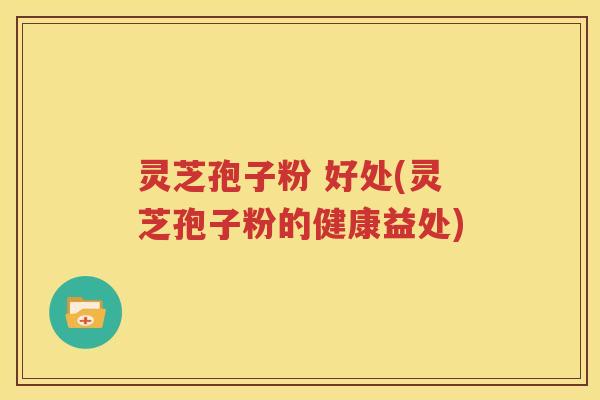 灵芝孢子粉 好处(灵芝孢子粉的健康益处)