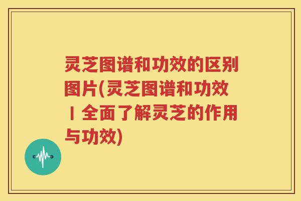 灵芝图谱和功效的区别图片(灵芝图谱和功效丨全面了解灵芝的作用与功效)