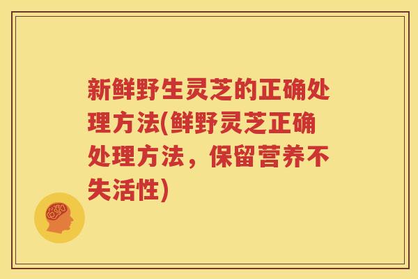 新鲜野生灵芝的正确处理方法(鲜野灵芝正确处理方法，保留营养不失活性)
