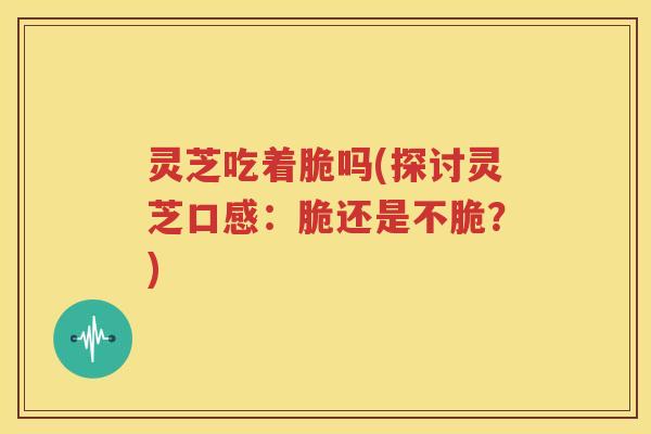 灵芝吃着脆吗(探讨灵芝口感：脆还是不脆？)