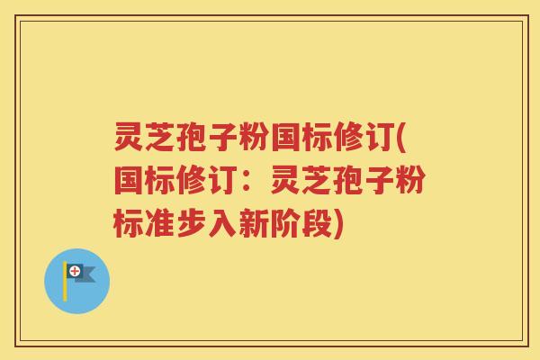 灵芝孢子粉国标修订(国标修订：灵芝孢子粉标准步入新阶段)