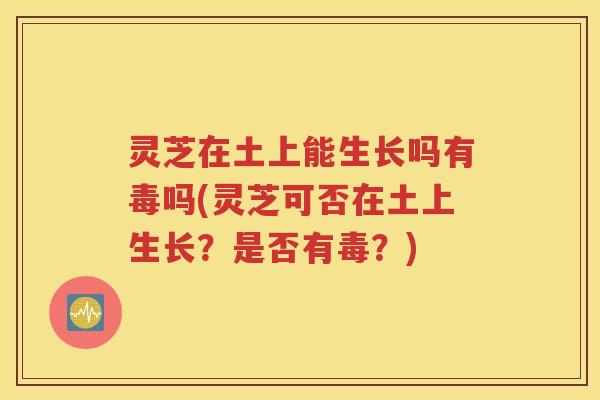 灵芝在土上能生长吗有毒吗(灵芝可否在土上生长？是否有毒？)