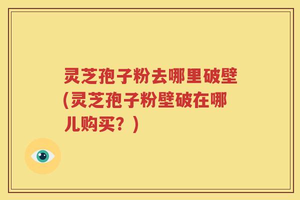 灵芝孢子粉去哪里破壁(灵芝孢子粉壁破在哪儿购买？)