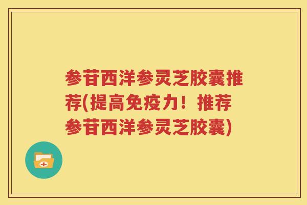 参苷西洋参灵芝胶囊推荐(提高免疫力！推荐参苷西洋参灵芝胶囊)