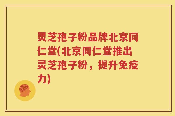 灵芝孢子粉品牌北京同仁堂(北京同仁堂推出灵芝孢子粉，提升免疫力)