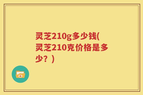 灵芝210g多少钱(灵芝210克价格是多少？)