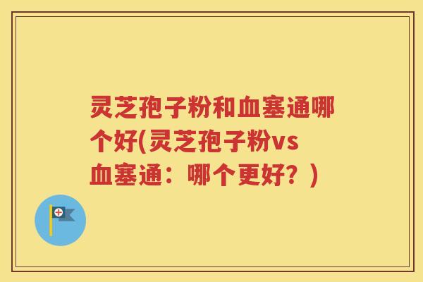灵芝孢子粉和血塞通哪个好(灵芝孢子粉vs血塞通：哪个更好？)
