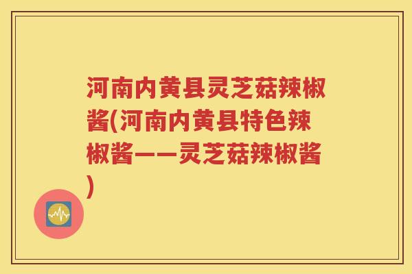 河南内黄县灵芝菇辣椒酱(河南内黄县特色辣椒酱——灵芝菇辣椒酱)
