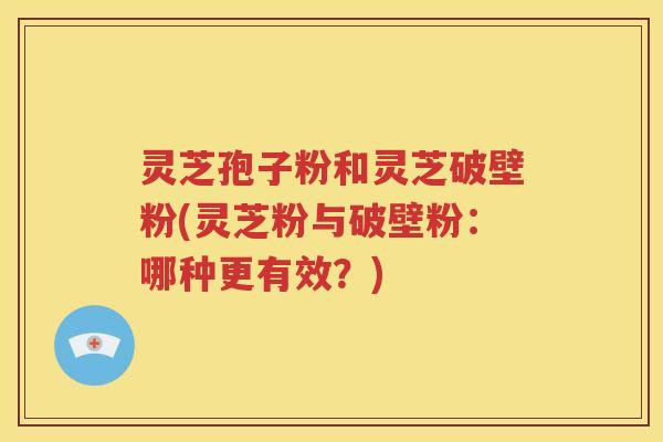 灵芝孢子粉和灵芝破壁粉(灵芝粉与破壁粉：哪种更有效？)