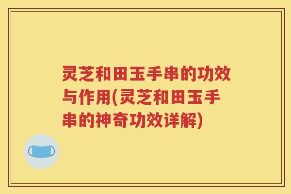 灵芝和田玉手串的功效与作用(灵芝和田玉手串的神奇功效详解)