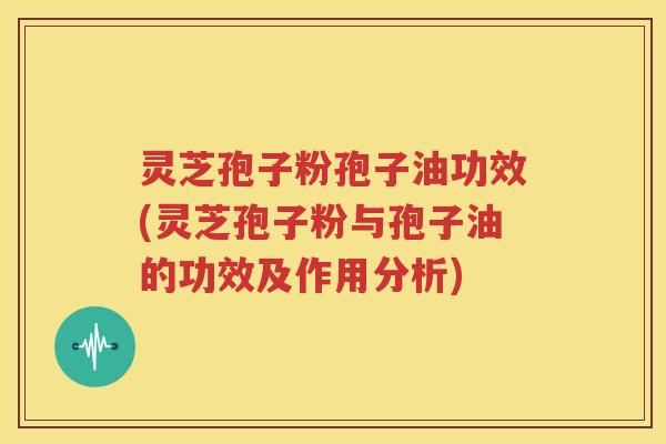 灵芝孢子粉孢子油功效(灵芝孢子粉与孢子油的功效及作用分析)