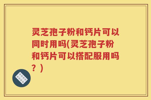 灵芝孢子粉和钙片可以同时用吗(灵芝孢子粉和钙片可以搭配服用吗？)