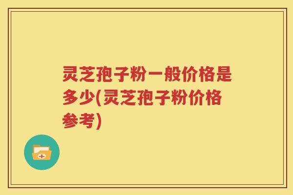 灵芝孢子粉一般价格是多少(灵芝孢子粉价格参考)
