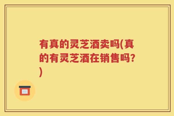 有真的灵芝酒卖吗(真的有灵芝酒在销售吗？)