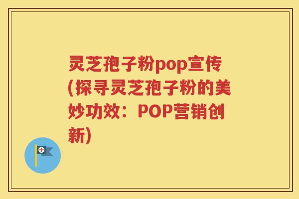 灵芝孢子粉pop宣传(探寻灵芝孢子粉的美妙功效：POP营销创新)