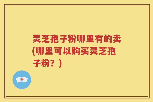 灵芝孢子粉哪里有的卖(哪里可以购买灵芝孢子粉？)