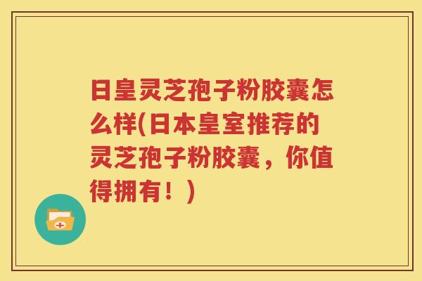 日皇灵芝孢子粉胶囊怎么样(日本皇室推荐的灵芝孢子粉胶囊，你值得拥有！)