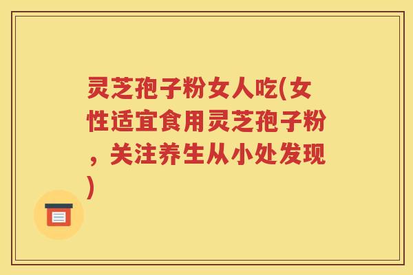 灵芝孢子粉女人吃(女性适宜食用灵芝孢子粉，关注养生从小处发现)