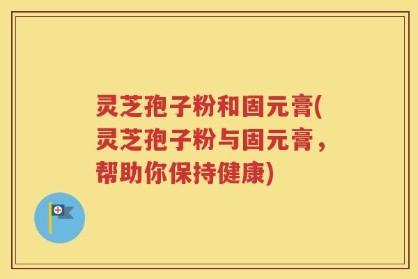 灵芝孢子粉和固元膏(灵芝孢子粉与固元膏，帮助你保持健康)