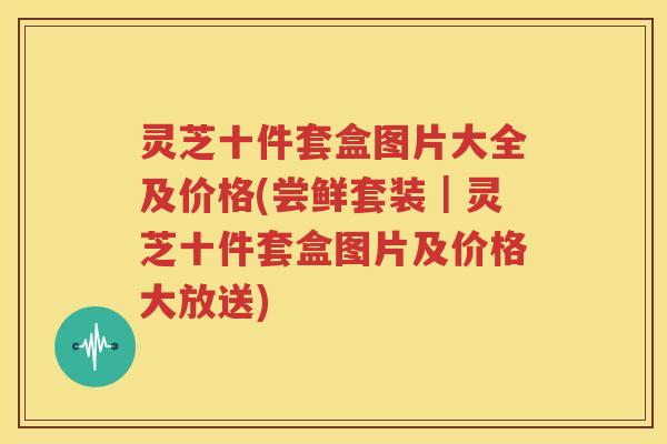 灵芝十件套盒图片大全及价格(尝鲜套装｜灵芝十件套盒图片及价格大放送)